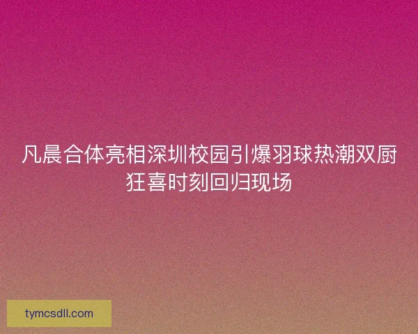凡晨合体亮相深圳校园引爆羽球热潮双厨狂喜时刻回归现场