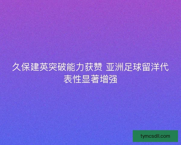 久保建英突破能力获赞 亚洲足球留洋代表性显著增强