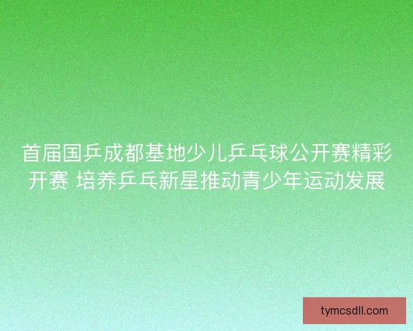 首届国乒成都基地少儿乒乓球公开赛精彩开赛 培养乒乓新星推动青少年运动发展