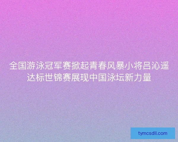 全国游泳冠军赛掀起青春风暴小将吕沁遥达标世锦赛展现中国泳坛新力量
